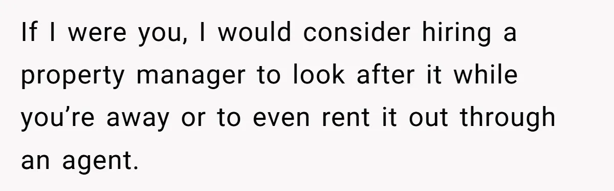 If I were you, I would consider hiring a property manager to look after it while you’re away or to even rent it out through an agent.