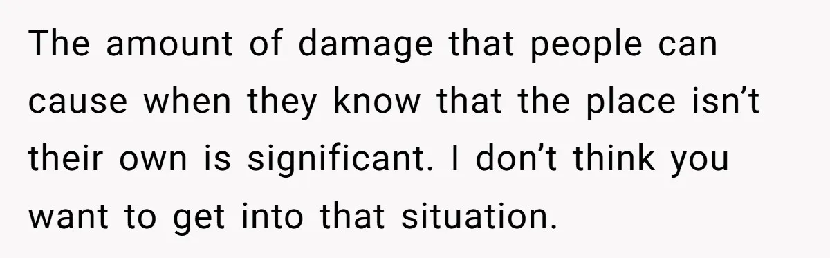 The amount of damage that people can cause when they know that the place isn’t their own is significant. I don’t think you want to get into that situation.