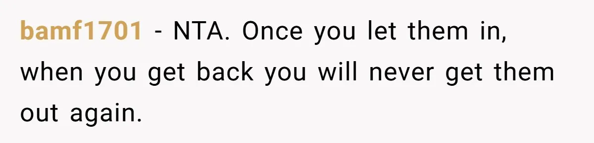 bamf1701 − NTA. Once you let them in, when you get back you will never get them out again.