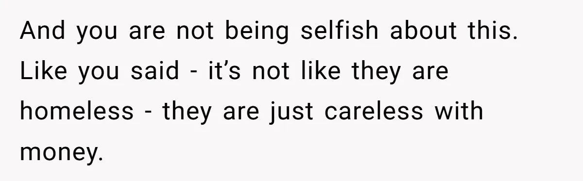 And you are not being selfish about this. Like you said - it’s not like they are homeless - they are just careless with money.