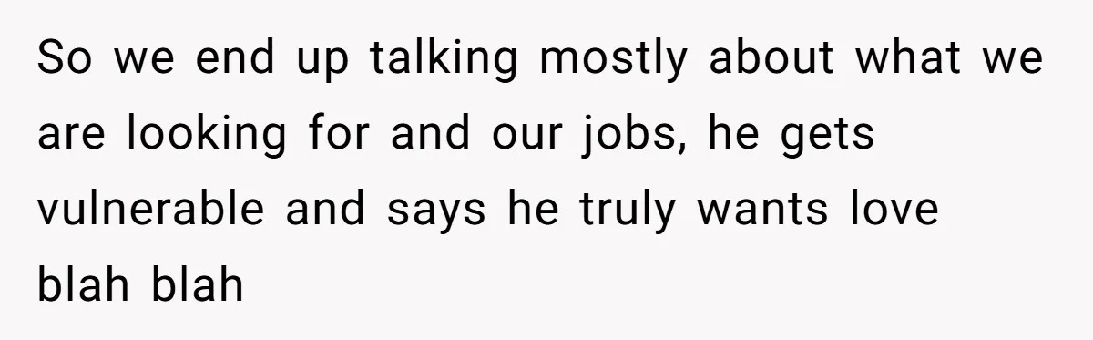 So we end up talking mostly about what we are looking for and our jobs, he gets vulnerable and says he truly wants love blah blah