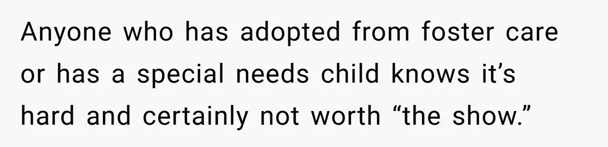 Anyone who has adopted from foster care or has a special needs child knows it’s hard and certainly not worth “the show.”