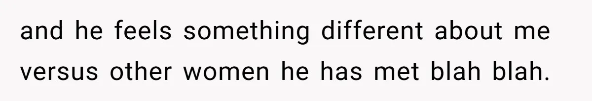 and he feels something different about me versus other women he has met blah blah.