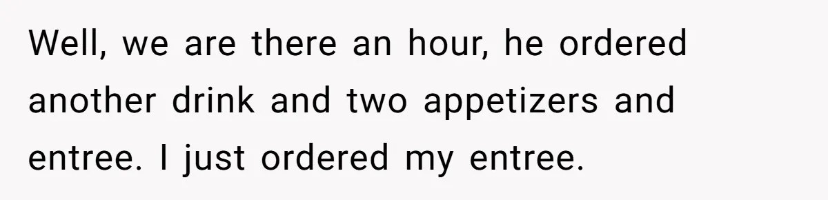 Well, we are there an hour, he ordered another drink and two appetizers and entree. I just ordered my entree.