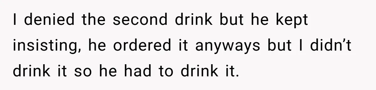 I denied the second drink but he kept insisting, he ordered it anyways but I didn’t drink it so he had to drink it.