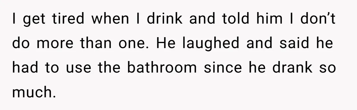 I get tired when I drink and told him I don’t do more than one. He laughed and said he had to use the bathroom since he drank so much.