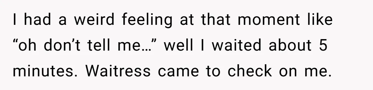 I had a weird feeling at that moment like “oh don’t tell me…” well I waited about 5 minutes. Waitress came to check on me.