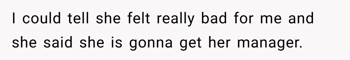 I could tell she felt really bad for me and she said she is gonna get her manager.