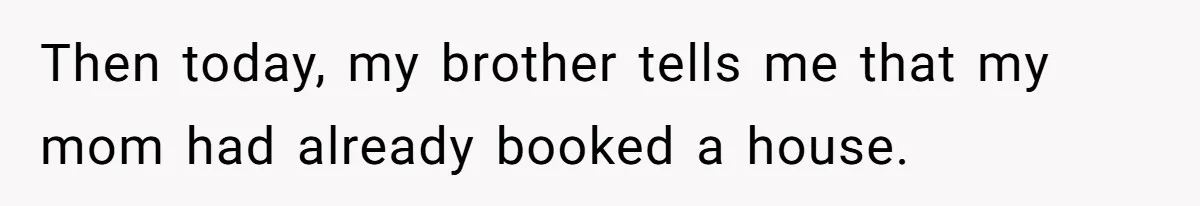 Then today, my brother tells me that my mom had already booked a house.
