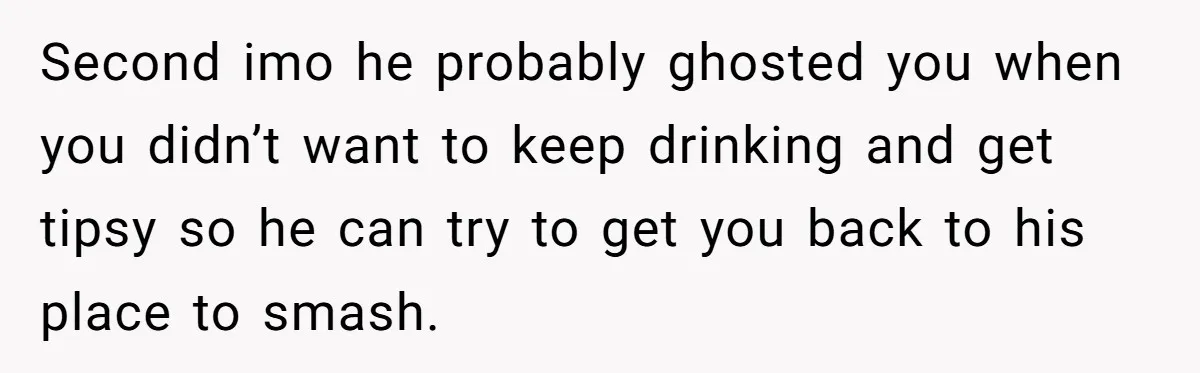 Second imo he probably ghosted you when you didn’t want to keep drinking and get tipsy so he can try to get you back to his place to smash.