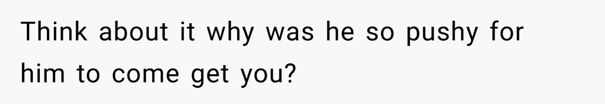 Think about it why was he so pushy for him to come get you?
