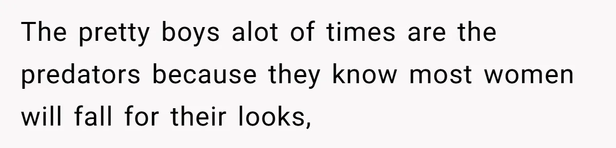 The pretty boys alot of times are the predators because they know most women will fall for their looks,