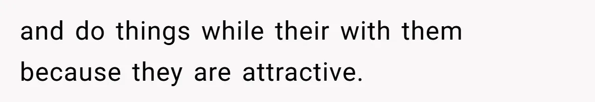 and do things while their with them because they are attractive.