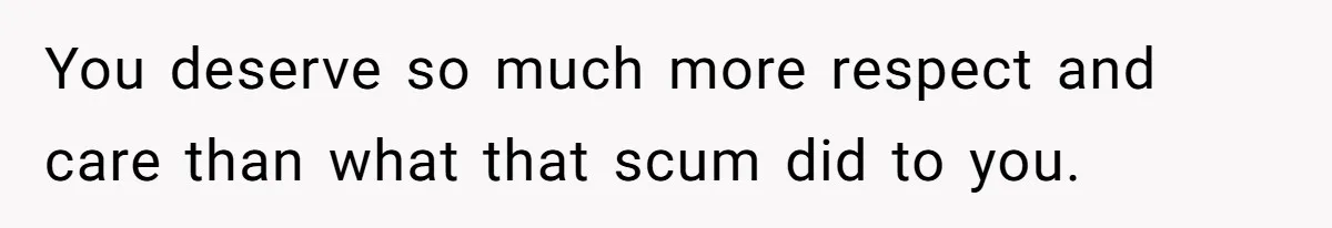 You deserve so much more respect and care than what that scum did to you.