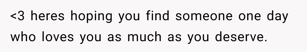 <3 heres hoping you find someone one day who loves you as much as you deserve.