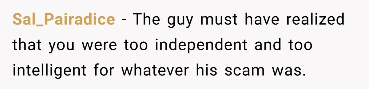 Sal_Pairadice − The guy must have realized that you were too independent and too intelligent for whatever his scam was.