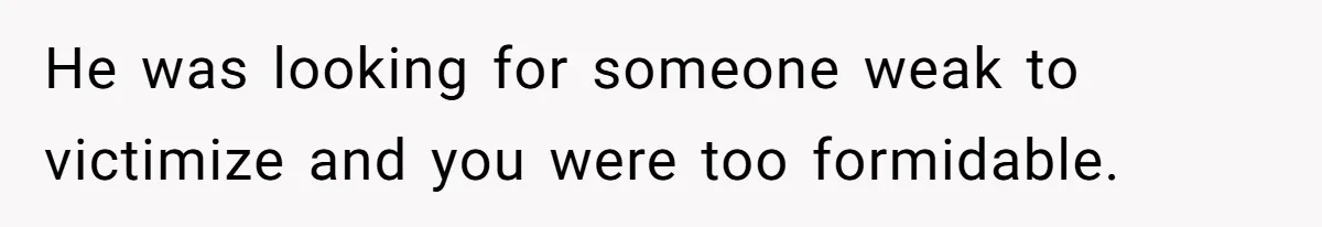 He was looking for someone weak to victimize and you were too formidable.