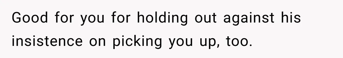 Good for you for holding out against his insistence on picking you up, too.
