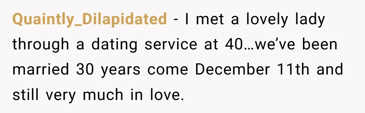 Quaintly_Dilapidated − I met a lovely lady through a dating service at 40…we’ve been married 30 years come December 11th and still very much in love.