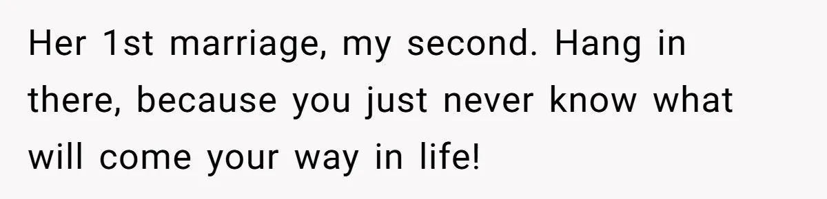 Her 1st marriage, my second. Hang in there, because you just never know what will come your way in life!