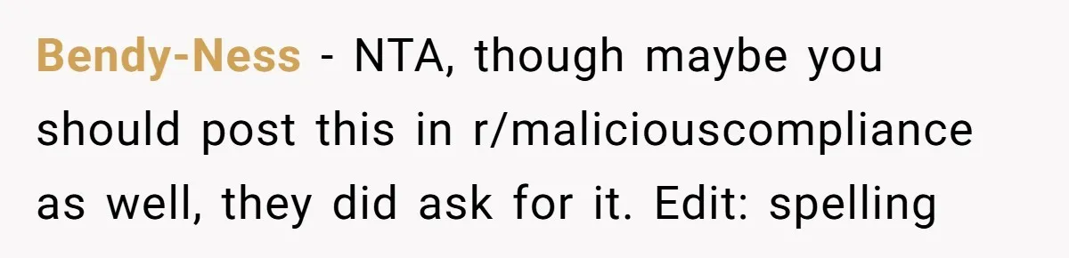 Bendy-Ness − NTA, though maybe you should post this in r/maliciouscompliance as well, they did ask for it. Edit: spelling