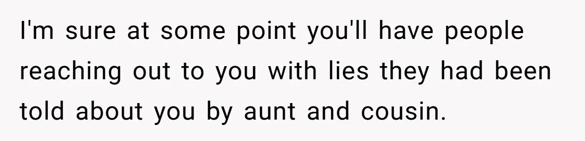 I'm sure at some point you'll have people reaching out to you with lies they had been told about you by aunt and cousin.