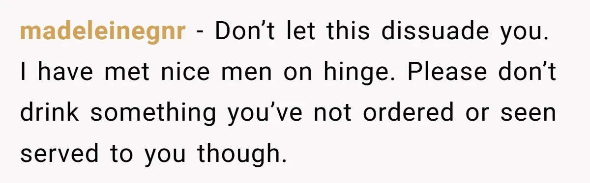 madeleinegnr − Don’t let this dissuade you. I have met nice men on hinge. Please don’t drink something you’ve not ordered or seen served to you though.