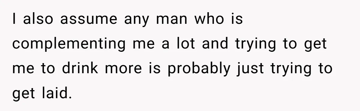 I also assume any man who is complementing me a lot and trying to get me to drink more is probably just trying to get laid.