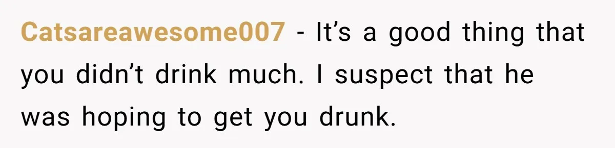 Catsareawesome007 − It’s a good thing that you didn’t drink much. I suspect that he was hoping to get you drunk.