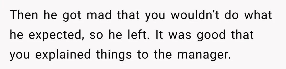 Then he got mad that you wouldn’t do what he expected, so he left. It was good that you explained things to the manager.