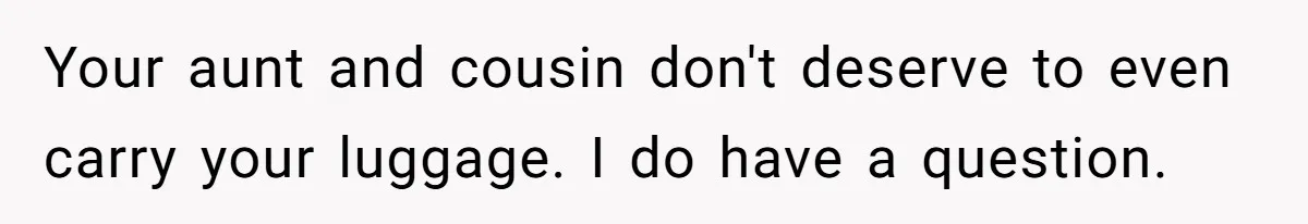 Your aunt and cousin don't deserve to even carry your luggage. I do have a question.