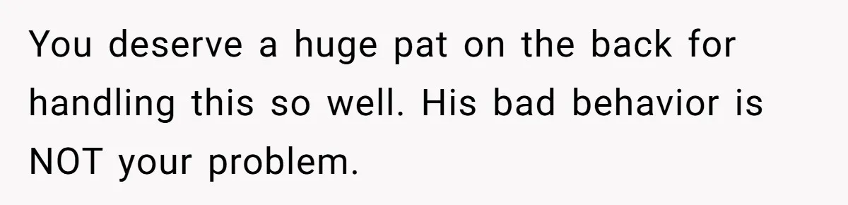 You deserve a huge pat on the back for handling this so well. His bad behavior is NOT your problem.