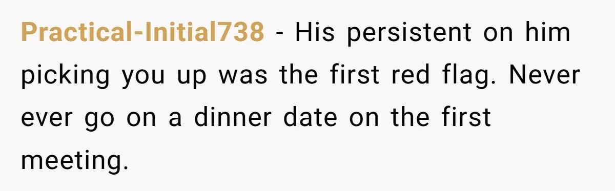 Practical-Initial738 − His persistent on him picking you up was the first red flag. Never ever go on a dinner date on the first meeting.