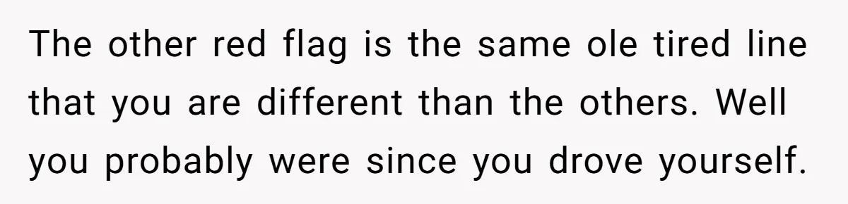 The other red flag is the same ole tired line that you are different than the others. Well you probably were since you drove yourself.