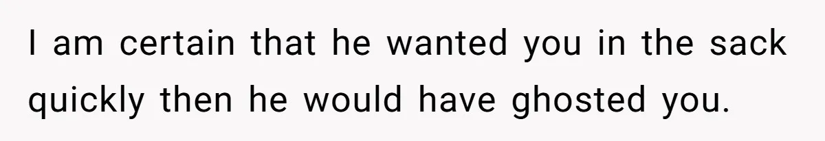 I am certain that he wanted you in the sack quickly then he would have ghosted you.