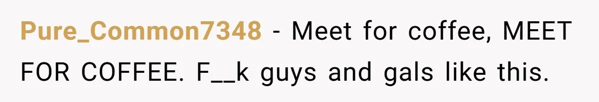 Pure_Common7348 − Meet for coffee, MEET FOR COFFEE. F__k guys and gals like this.