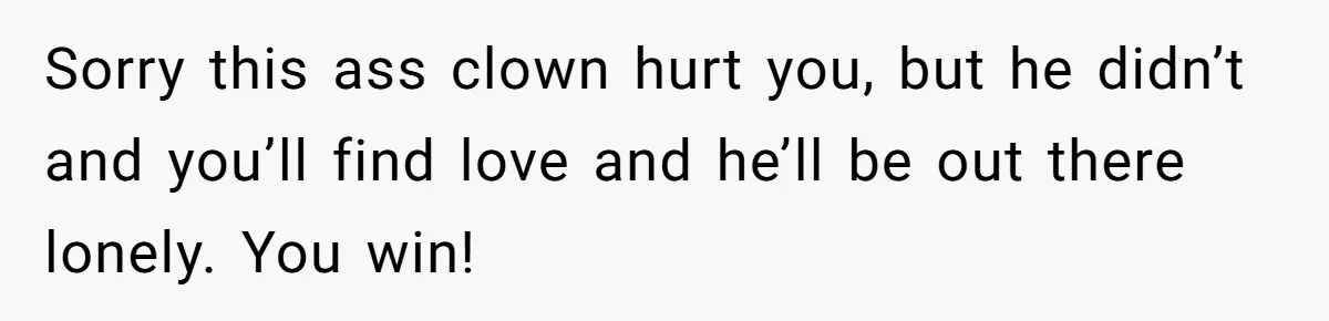 Sorry this ass clown hurt you, but he didn’t and you’ll find love and he’ll be out there lonely. You win!