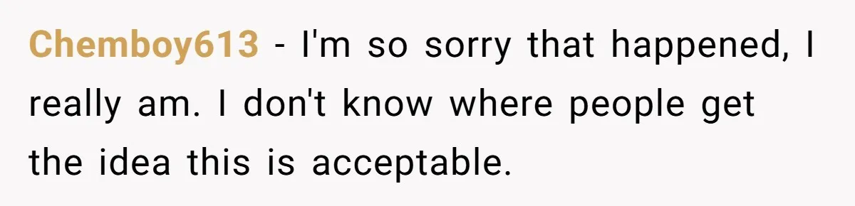 Chemboy613 − I'm so sorry that happened, I really am. I don't know where people get the idea this is acceptable.