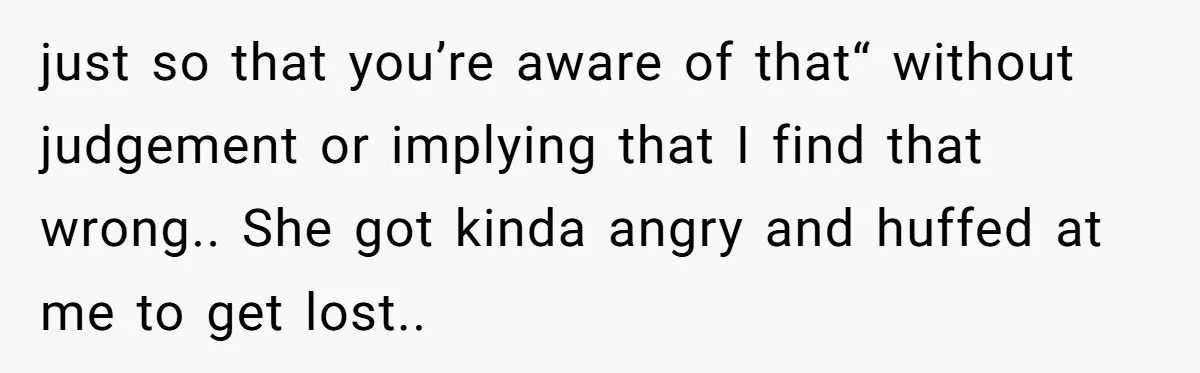just so that you’re aware of that“ without judgement or implying that I find that wrong.. She got kinda angry and huffed at me to get lost..