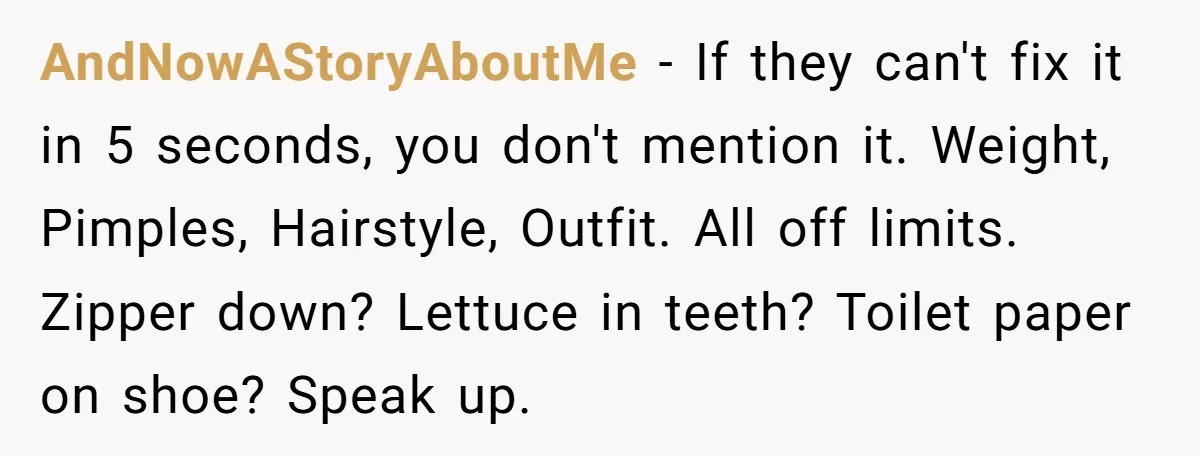 AndNowAStoryAboutMe − If they can't fix it in 5 seconds, you don't mention it. Weight, Pimples, Hairstyle, Outfit. All off limits. Zipper down? Lettuce in teeth? Toilet paper on shoe?...
