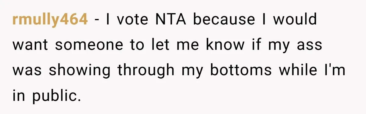 rmully464 − I vote NTA because I would want someone to let me know if my ass was showing through my bottoms while I'm in public.