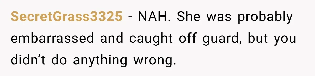 SecretGrass3325 − NAH. She was probably embarrassed and caught off guard, but you didn’t do anything wrong.