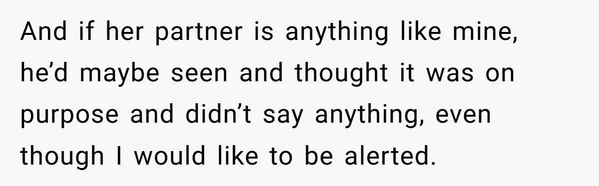 And if her partner is anything like mine, he’d maybe seen and thought it was on purpose and didn’t say anything, even though I would like to be alerted.