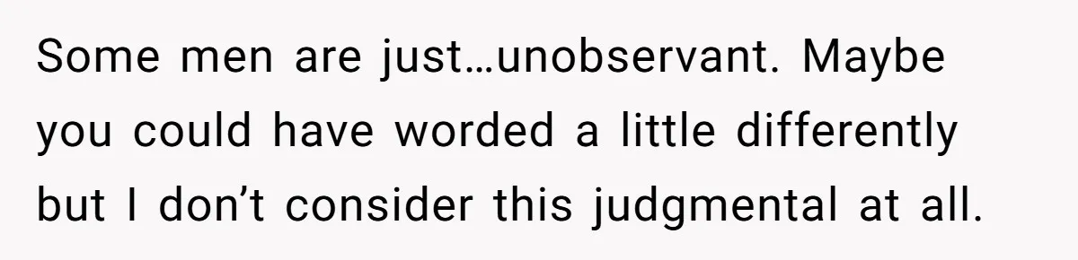 Some men are just…unobservant. Maybe you could have worded a little differently but I don’t consider this judgmental at all.