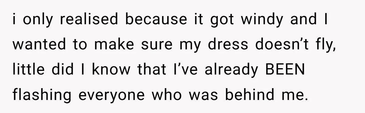 i only realised because it got windy and I wanted to make sure my dress doesn’t fly, little did I know that I’ve already BEEN flashing everyone who was behind...
