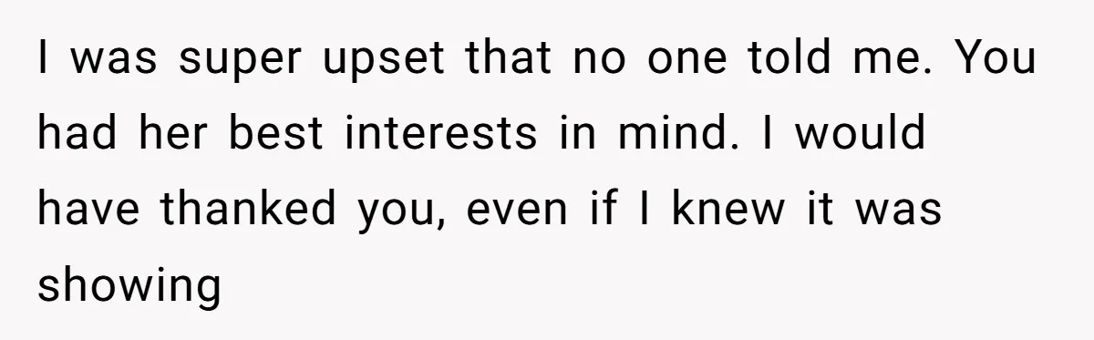 I was super upset that no one told me. You had her best interests in mind. I would have thanked you, even if I knew it was showing