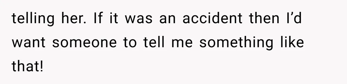 telling her. If it was an accident then I’d want someone to tell me something like that!