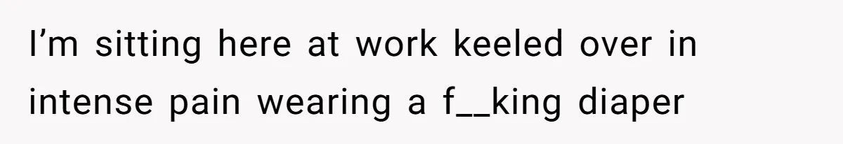 I’m sitting here at work keeled over in intense pain wearing a f__king diaper