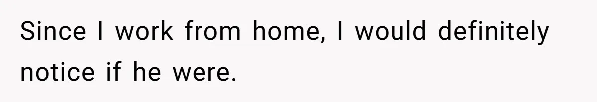 Since I work from home, I would definitely notice if he were.