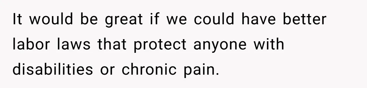 It would be great if we could have better labor laws that protect anyone with disabilities or chronic pain.